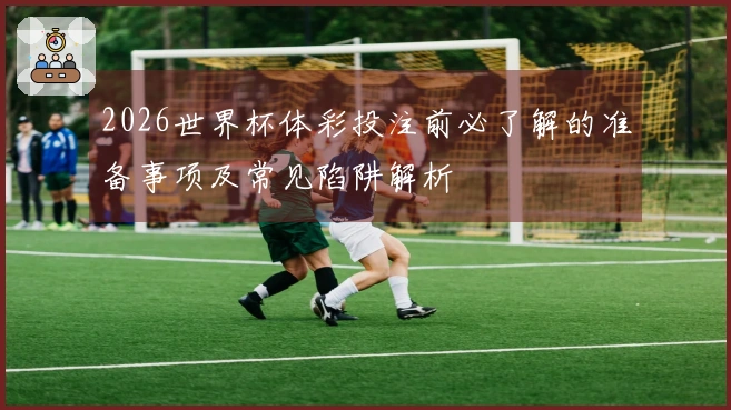 2026世界杯体彩投注前必了解的准备事项及常见陷阱解析