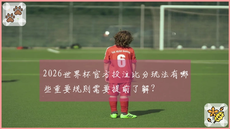2026世界杯官方投注比分玩法有哪些重要规则需要提前了解？