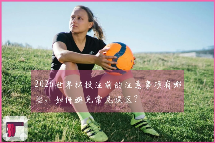 2026世界杯投注前的注意事项有哪些，如何避免常见误区？
